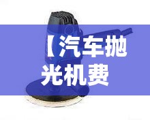 【汽车抛光机费用/汽车抛光机费用表】