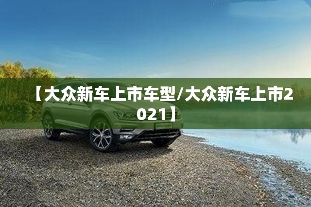 【大众新车上市车型/大众新车上市2021】