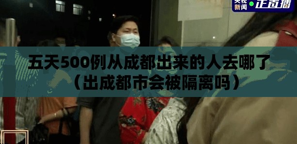 五天500例从成都出来的人去哪了（出成都市会被隔离吗）