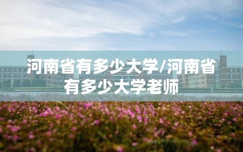 河南省有多少大学/河南省有多少大学老师 河南省有多少大学/河南省有多少大学老师