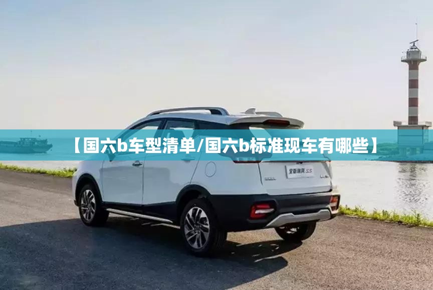 【国六b车型清单/国六b标准现车有哪些】
