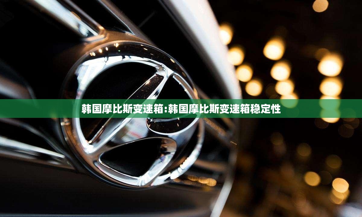 韩国摩比斯变速箱:韩国摩比斯变速箱稳定性
