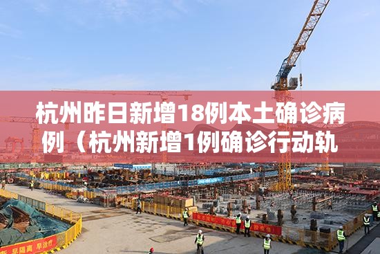 杭州昨日新增18例本土确诊病例（杭州新增1例确诊行动轨迹）