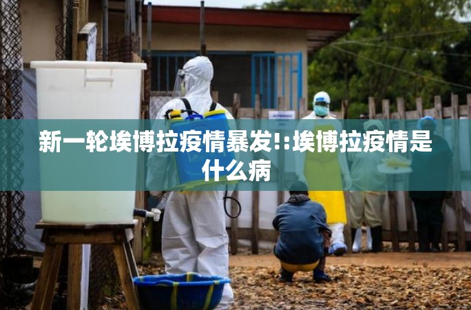 新一轮埃博拉疫情暴发!:埃博拉疫情是什么病