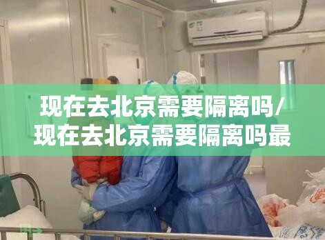 现在去北京需要隔离吗/现在去北京需要隔离吗最新消息