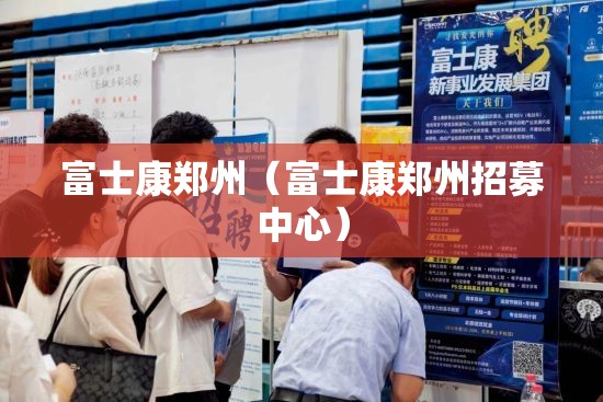 富士康郑州（富士康郑州招募中心）