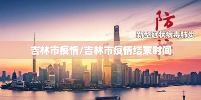 吉林市疫情/吉林市疫情结束时间 吉林市疫情/吉林市疫情结束时间