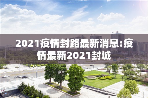 2021疫情封路最新消息:疫情最新2021封城
