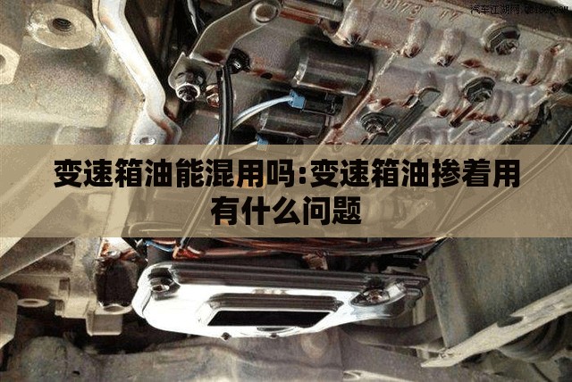 变速箱油能混用吗:变速箱油掺着用有什么问题