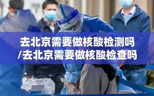 去北京需要做核酸检测吗/去北京需要做核酸检查吗? 去北京需要做核酸检测吗/去北京需要做核酸检查吗?