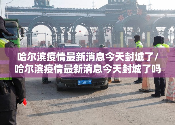 哈尔滨疫情最新消息今天封城了/哈尔滨疫情最新消息今天封城了吗