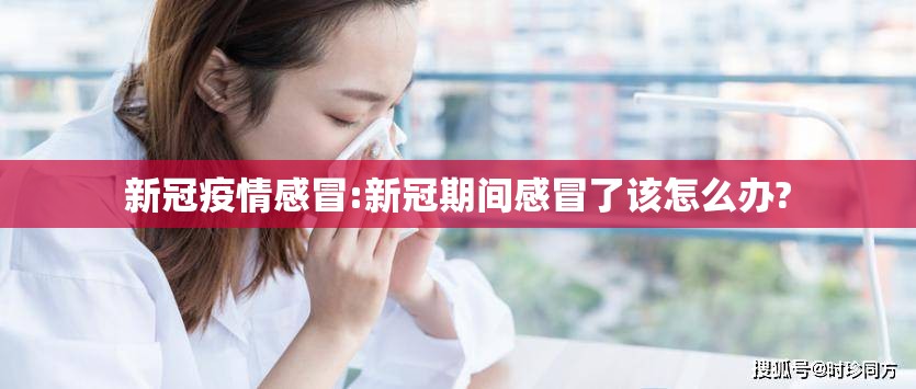 新冠疫情感冒:新冠期间感冒了该怎么办?