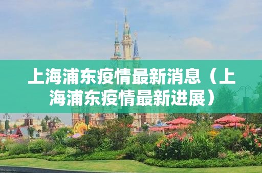 上海浦东疫情最新消息（上海浦东疫情最新进展）