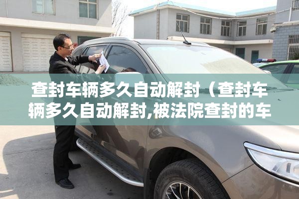 查封车辆多久自动解封（查封车辆多久自动解封,被法院查封的车辆能正常年审吗）