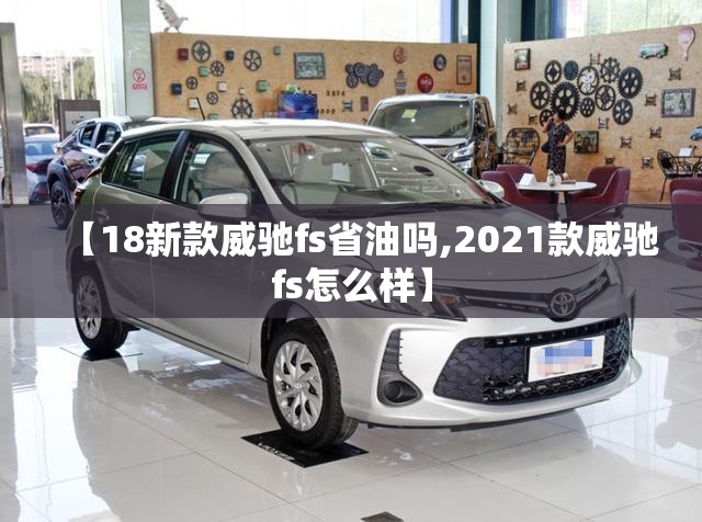 【18新款威驰fs省油吗,2021款威驰fs怎么样】