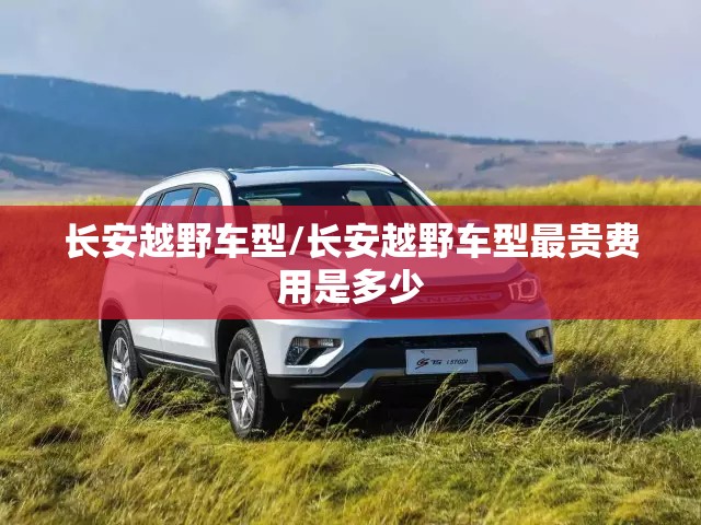 长安越野车型/长安越野车型最贵费用是多少