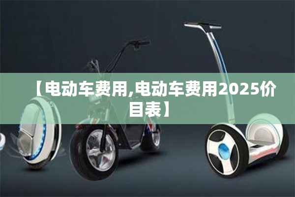 【电动车费用,电动车费用2025价目表】 【电动车费用,电动车费用2025价目表】