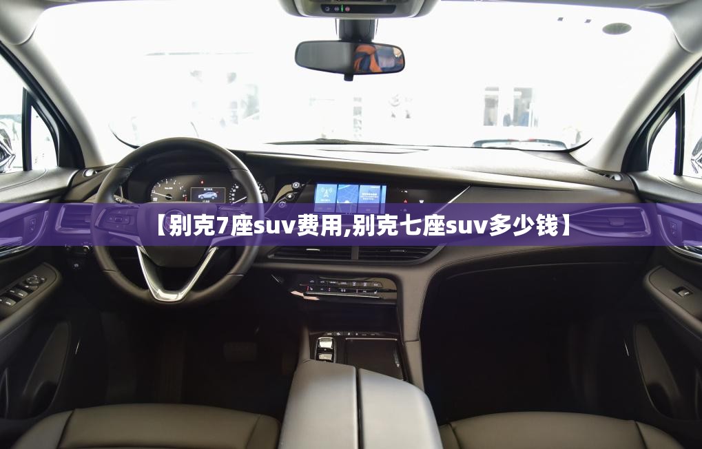 【别克7座suv费用,别克七座suv多少钱】 【别克7座suv费用,别克七座suv多少钱】