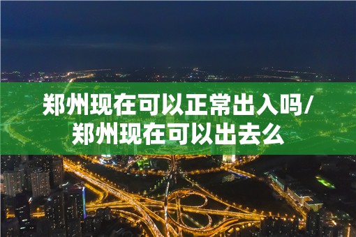 郑州现在可以正常出入吗/郑州现在可以出去么 郑州现在可以正常出入吗/郑州现在可以出去么