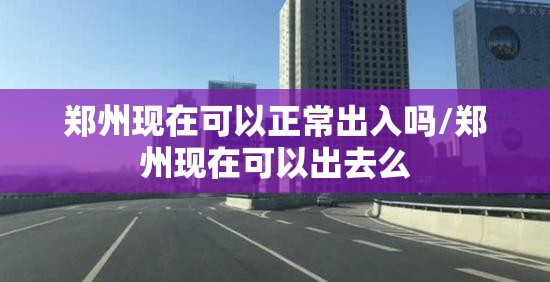 郑州现在可以正常出入吗/郑州现在可以出去么 郑州现在可以正常出入吗/郑州现在可以出去么