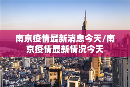 南京疫情最新消息今天/南京疫情最新情况今天 南京疫情最新消息今天/南京疫情最新情况今天