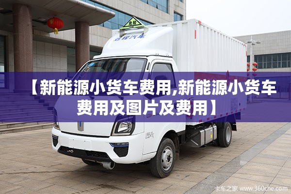【新能源小货车费用,新能源小货车费用及图片及费用】