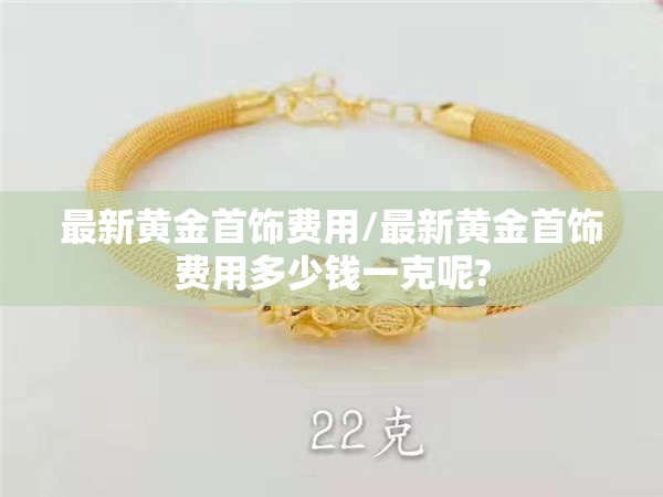 最新黄金首饰费用/最新黄金首饰费用多少钱一克呢?
