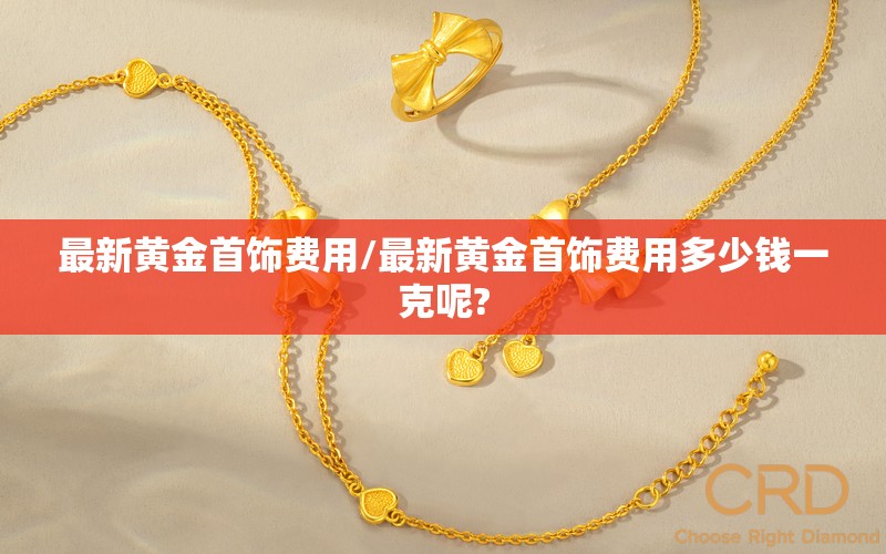 最新黄金首饰费用/最新黄金首饰费用多少钱一克呢?