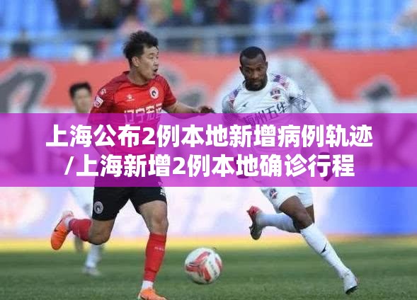 上海公布2例本地新增病例轨迹/上海新增2例本地确诊行程