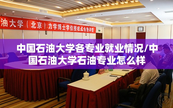 中国石油大学各专业就业情况/中国石油大学石油专业怎么样
