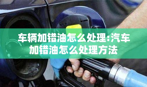 车辆加错油怎么处理:汽车加错油怎么处理方法