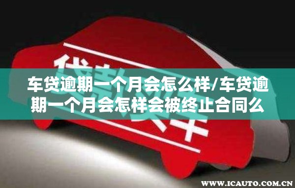 车贷逾期一个月会怎么样/车贷逾期一个月会怎样会被终止合同么