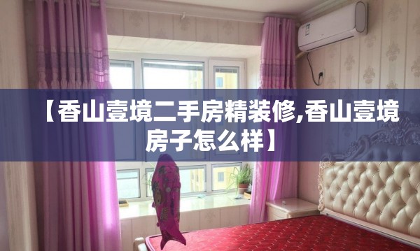 【香山壹境二手房精装修,香山壹境房子怎么样】 【香山壹境二手房精装修,香山壹境房子怎么样】