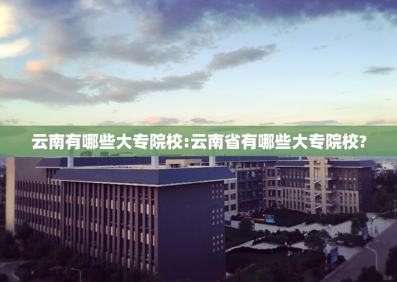 云南有哪些大专院校:云南省有哪些大专院校?