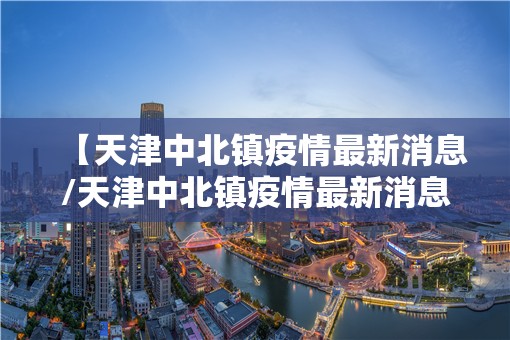 【天津中北镇疫情最新消息/天津中北镇疫情最新消息今天】