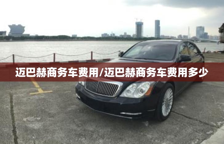 迈巴赫商务车费用/迈巴赫商务车费用多少