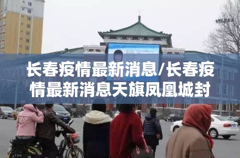 长春疫情最新消息/长春疫情最新消息天旗凤凰城封闭了吗