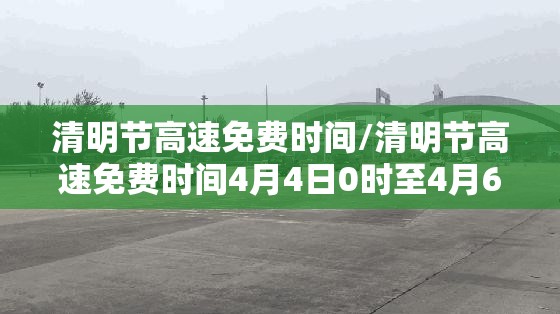 清明节高速免费时间/清明节高速免费时间4月4日0时至4月6日24时