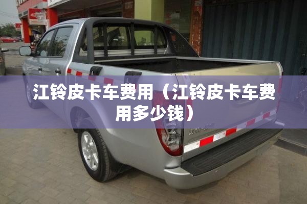 江铃皮卡车费用（江铃皮卡车费用多少钱）