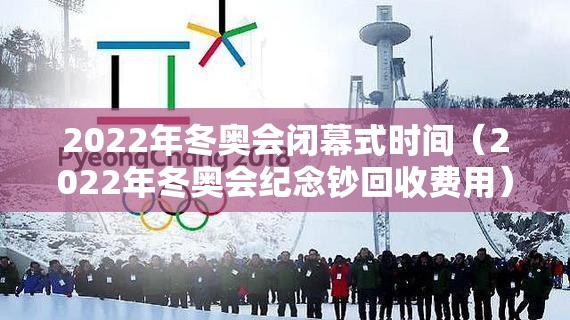 2022年冬奥会闭幕式时间（2022年冬奥会纪念钞回收费用）