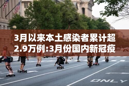 3月以来本土感染者累计超2.9万例:3月份国内新冠疫情数据