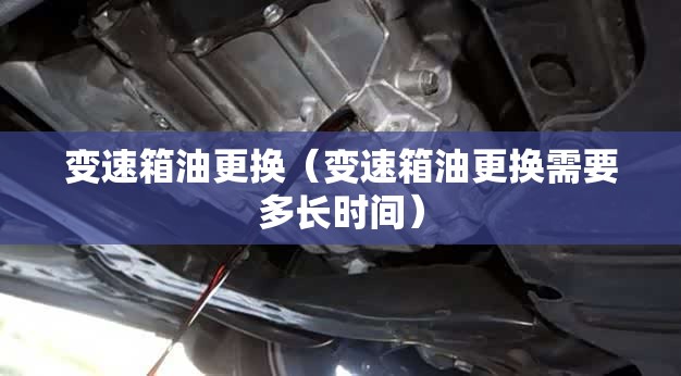 变速箱油更换(变速箱油更换需要多长时间) 变速箱油更换(变速箱油更换需要多长时间)