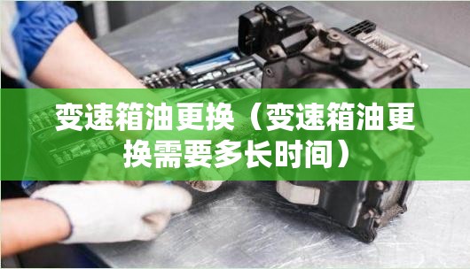 变速箱油更换(变速箱油更换需要多长时间) 变速箱油更换(变速箱油更换需要多长时间)
