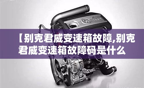 【别克君威变速箱故障,别克君威变速箱故障码是什么】