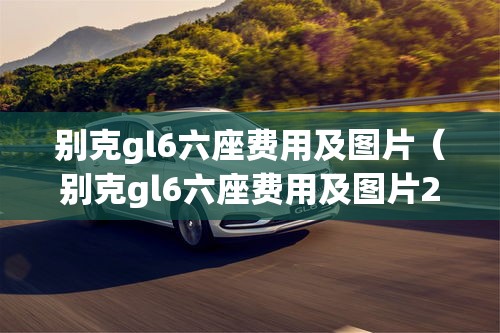 别克gl6六座费用及图片（别克gl6六座费用及图片23款报价）