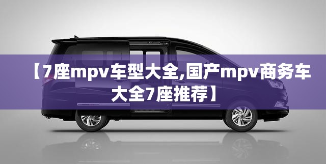 【7座mpv车型大全,国产mpv商务车大全7座推荐】 【7座mpv车型大全,国产mpv商务车大全7座推荐】