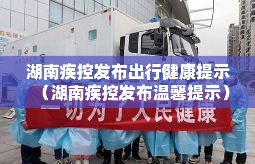 湖南疾控发布出行健康提示（湖南疾控发布温馨提示）