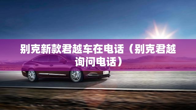 别克新款君越车在电话（别克君越询问电话）