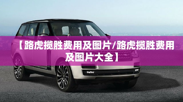 【路虎揽胜费用及图片/路虎揽胜费用及图片大全】 【路虎揽胜费用及图片/路虎揽胜费用及图片大全】