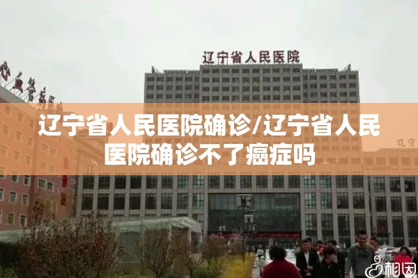 辽宁省人民医院确诊/辽宁省人民医院确诊不了癌症吗